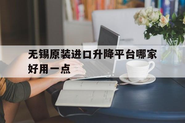 无锡原装进口升降平台哪家好用一点（无锡原装进口升降平台哪家好用一点的）